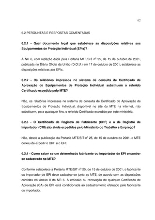 62
6.2 PERGUNTAS E RESPOSTAS COMENTADAS
6.2.1 - Qual documento legal que estabelece as disposições relativas aos
Equipamentos de Proteção Individual (EPIs)?
A NR 6, com redação dada pela Portaria MTE/SIT no
25, de 15 de outubro de 2001,
publicada no Diário Oficial da União (D.O.U.) em 17 de outubro de 2001, estabelece as
disposições relativas aos EPIs.
6.2.2 - Os relatórios impressos no sistema de consulta de Certificado de
Aprovação de Equipamentos de Proteção Individual substituem o referido
Certificado expedido pelo MTE?
Não, os relatórios impressos no sistema de consulta de Certificado de Aprovação de
Equipamentos de Proteção Individual, disponível no site do MTE na internet, não
substituem, para quaisquer fins, o referido Certificado expedido por este ministério.
6.2.3 - O Certificado de Registro de Fabricante (CRF) e o de Registro de
Importador (CRI) são ainda expedidos pelo Ministério do Trabalho e Emprego?
Não, desde a publicação da Portaria MTE/SIT no
25, de 15 de outubro de 2001, o MTE
deixou de expedir o CRF e o CRI.
6.2.4 - Como saber se um determinado fabricante ou importador de EPI encontra-
se cadastrado no MTE?
Conforme estabelece a Portaria MTE/SIT no
25, de 15 de outubro de 2001, o fabricante
ou importador de EPI deve cadastrar-se junto ao MTE, de acordo com as disposições
contidas no Anexo II da NR 6. A emissão ou renovação de qualquer Certificado de
Aprovação (CA) de EPI está condicionada ao cadastramento efetuado pelo fabricante
ou importador.
 