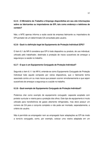 63
6.2.5 - O Ministério do Trabalho e Emprego disponibiliza em seu site informações
sobre os fabricantes ou importadores de EPI, tais como endereço e telefones de
contato?
Não, o MTE apenas informa a razão social da empresa fabricante ou importadora do
EPI portador de um determinado CA consultado pelo usuário.
6.2.6 - Qual é a definição legal de Equipamento de Proteção Individual (EPI)?
O item 6.1 da NR 6 considera que EPI é todo dispositivo ou produto, de uso individual,
utilizado pelo trabalhador, destinado à proteção de riscos suscetíveis de ameaçar a
segurança e a saúde no trabalho.
6.2.7 - O que é um Equipamento Conjugado de Proteção Individual?
Segundo o item 6.1.1 da NR 6, entende-se como Equipamento Conjugado de Proteção
Individual todo aquele composto por vários dispositivos, que o fabricante tenha
associado contra um ou mais riscos que possam ocorrer simultaneamente e que sejam
suscetíveis de ameaçar a segurança e a saúde no trabalho.
6.2.8 - Qual exemplo de Equipamento Conjugado de Proteção Individual?
Podemos citar como exemplo de equipamento conjugado: capacete acoplado com
protetor auricular e viseira para a proteção dos olhos. Este tipo de equipamento é muito
utilizado para transferência de gases altamente refrigerados, mas deve possuir um
número de CA para o conjunto completo e não pode ser montado, separadamente, a
critério do usuário.
Não é permitido ao empregador nem ao empregado fazer adaptações ao EPI de modo
a torná-lo conjugado, como, por exemplo, colocar uma viseira adaptada em um
 