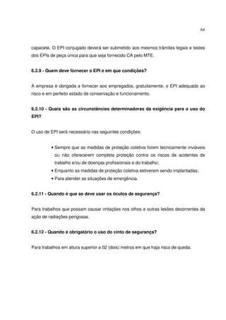 64
capacete. O EPI conjugado deverá ser submetido aos mesmos trâmites legais e testes
dos EPIs de peça única para que seja fornecido CA pelo MTE.
6.2.9 - Quem deve fornecer o EPI e em que condições?
A empresa é obrigada a fornecer aos empregados, gratuitamente, o EPI adequado ao
risco e em perfeito estado de conservação e funcionamento.
6.2.10 - Quais são as circunstâncias determinadoras da exigência para o uso do
EPI?
O uso de EPI será necessário nas seguintes condições:
• Sempre que as medidas de proteção coletiva forem tecnicamente inviáveis
ou não oferecerem completa proteção contra os riscos de acidentes de
trabalho e/ou de doenças profissionais e do trabalho;
• Enquanto as medidas de proteção coletiva estiverem sendo implantadas;
• Para atender as situações de emergência.
6.2.11 - Quando é que se deve usar os óculos de segurança?
Para trabalhos que possam causar irritações nos olhos e outras lesões decorrentes da
ação de radiações perigosas.
6.2.12 - Quando é obrigatório o uso do cinto de segurança?
Para trabalhos em altura superior a 02 (dois) metros em que haja risco de queda.
 