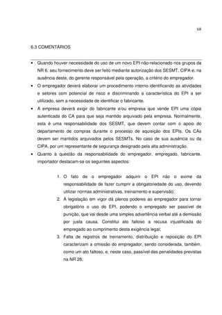 68
6.3 COMENTÁRIOS
• Quando houver necessidade do uso de um novo EPI não-relacionado nos grupos da
NR 6, seu fornecimento deve ser feito mediante autorização dos SESMT, CIPA e, na
ausência deste, do gerente responsável pela operação, a critério do empregador.
• O empregador deverá elaborar um procedimento interno identificando as atividades
e setores com potencial de risco e discriminando a característica do EPI a ser
utilizado, sem a necessidade de identificar o fabricante.
• A empresa deverá exigir do fabricante e/ou empresa que vende EPI uma cópia
autenticada do CA para que seja mantido arquivado pela empresa. Normalmente,
esta é uma responsabilidade dos SESMT, que devem contar com o apoio do
departamento de compras durante o processo de aquisição dos EPIs. Os CAs
devem ser mantidos arquivados pelos SESMTs. No caso de sua ausência ou da
CIPA, por um representante de segurança designado pela alta administração.
• Quanto à questão da responsabilidade do empregador, empregado, fabricante,
importador destacam-se os seguintes aspectos:
1. O fato de o empregador adquirir o EPI não o exime da
responsabilidade de fazer cumprir a obrigatoriedade do uso, devendo
utilizar normas administrativas, treinamento e supervisão;
2. A legislação em vigor dá plenos poderes ao empregador para tornar
obrigatório o uso do EPI, podendo o empregado ser passível de
punição, que vai desde uma simples advertência verbal até a demissão
por justa causa. Constitui ato faltoso a recusa injustificada do
empregado ao cumprimento desta exigência legal;
3. Falta de registros de treinamento, distribuição e reposição do EPI
caracterizam a omissão do empregador, sendo considerada, também,
como um ato faltoso, e, neste caso, passível das penalidades previstas
na NR 28;
 