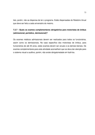 73
Isto, porém, não as dispensa de ter o programa. Estão dispensadas do Relatório Anual
que deve ser feito a cada aniversário do mesmo.
7.2.7 - Quais os exames complementares obrigatórios para motoristas de ônibus
(admissional, periódico, demissional)?
Os exames médicos admissionais devem ser realizados para todos os funcionários,
assim como os demissionais. No caso específico dos motoristas de ônibus, para
funcionários de até 45 anos, estes exames devem ser anuais e os demais bienais. Os
exames complementares para esta atividade aconselham que se deva dar atenção para
o sistema visual e auditivo, porém, não existe obrigatoriedade em fazê-los.
 