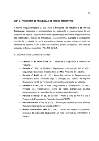 78
9 NR 9 - PROGRAMA DE PREVENÇÃO DE RISCOS AMBIENTAIS
A Norma Regulamentadora 9, cujo título é Programa de Prevenção de Riscos
Ambientais, estabelece a obrigatoriedade da elaboração e implementação de um
programa de Higiene Ocupacional visando à preservação da saúde e integridade física
dos trabalhadores, através da antecipação, reconhecimento, avaliação e conseqüente
controle da ocorrência de riscos ambientais existentes ou que venham a existir no
ambiente de trabalho. A NR 9 tem sua existência jurídica assegurada, em nível de
legislação ordinária, nos artigos 176 a 178 da CLT.
9.1 DOCUMENTOS COMPLEMENTARES
• Capítulo V do Título II da CLT - refere-se à Segurança e Medicina do
Trabalho.
• Decreto no
1.254, de 29/09/94 - Regulamenta a Convenção OIT no
155 -
Segurança e Saúde dos Trabalhadores e o Meio Ambiente de Trabalho.
• Decreto no
4.882, de 18/11/03 - Altera Dispositivos do Regulamento da
Previdência Social validando legal a utilização das Normas de Higiene
Ocupacional (NHO) da Fundacentro como referência legal a ser utilizada.
• Decreto no
93.413, de 15/10/86 - Regulamenta a Convenção OIT no
148 -
Proteção dos trabalhadores contra os riscos profissionais devidos
contaminação do ar, ao ruído e às vibrações no local de trabalho.
• Portaria MTb/SSST no
25, de 29/12/94 - Altera o texto da NR 9 e cria o
Programa de Prevenção de Riscos Ambientais (PPRA).
• Portaria MTE/GM no
86, de 3/3/05 - Atualização e substituição das Normas
Regulamentadoras Rurais através da NR 31.
• Norma Fundacentro NHO 01 - 2001 - Norma de Higiene Ocupacional:
avaliação da exposição ocupacional ao ruído contínuo ou intermitente e
impacto.
 