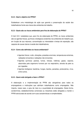 80
9.2.2 - Qual o objetivo do PPRA?
Estabelecer uma metodologia de ação que garanta a preservação da saúde dos
trabalhadores frente aos riscos dos ambientes de trabalho.
9.2.3 - Quais são os riscos ambientais para fins de elaboração do PPRA?
O item 9.5.1 estabelece que, para fins de elaboração do PPRA, os riscos ambientais
são os agentes físicos, químicos e biológicos existentes nos ambientes de trabalho que,
em função de sua natureza, concentração ou intensidade e tempo de exposição, são
capazes de causar danos à saúde dos trabalhadores.
9.2.4 - Como são definidos os riscos ambientais?
• Agentes físicos: ruído, vibrações, pressões anormais, temperaturas extremas,
radiações ionizantes e radiações não-ionizantes;
• Agentes químicos: poeiras, fumos, névoas, neblinas, gases, vapores,
absorvidos pelo organismo humano por via respiratória, através da pele ou
por ingestão;
• Agentes biológicos: bactérias, fungos, bacilos, parasitas, protozoários, vírus,
entre outros.
9.2.5 - Quem está obrigado a fazer o PPRA?
A elaboração e a implementação do PPRA são obrigatórias para todos os
empregadores e instituições que admitam trabalhadores como empregados. Não
importa, nesse caso, o grau de risco ou a quantidade de empregados. Desta forma,
condomínios, estabelecimentos comerciais ou industriais estão obrigados a manter o
PPRA estruturado de acordo com suas características e complexidades.
 