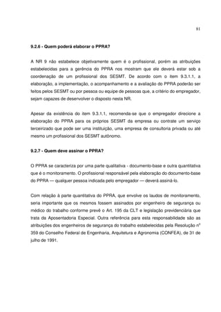 81
9.2.6 - Quem poderá elaborar o PPRA?
A NR 9 não estabelece objetivamente quem é o profissional, porém as atribuições
estabelecidas para a gerência do PPRA nos mostram que ele deverá estar sob a
coordenação de um profissional dos SESMT. De acordo com o item 9.3.1.1, a
elaboração, a implementação, o acompanhamento e a avaliação do PPRA poderão ser
feitos pelos SESMT ou por pessoa ou equipe de pessoas que, a critério do empregador,
sejam capazes de desenvolver o disposto nesta NR.
Apesar da existência do item 9.3.1.1, recomenda-se que o empregador direcione a
elaboração do PPRA para os próprios SESMT da empresa ou contrate um serviço
terceirizado que pode ser uma instituição, uma empresa de consultoria privada ou até
mesmo um profissional dos SESMT autônomo.
9.2.7 - Quem deve assinar o PPRA?
O PPRA se caracteriza por uma parte qualitativa - documento-base e outra quantitativa
que é o monitoramento. O profissional responsável pela elaboração do documento-base
do PPRA — qualquer pessoa indicada pelo empregador — deverá assiná-lo.
Com relação à parte quantitativa do PPRA, que envolve os laudos de monitoramento,
seria importante que os mesmos fossem assinados por engenheiro de segurança ou
médico do trabalho conforme prevê o Art. 195 da CLT e legislação previdenciária que
trata da Aposentadoria Especial. Outra referência para esta responsabilidade são as
atribuições dos engenheiros de segurança do trabalho estabelecidas pela Resolução no
359 do Conselho Federal de Engenharia, Arquitetura e Agronomia (CONFEA), de 31 de
julho de 1991.
 