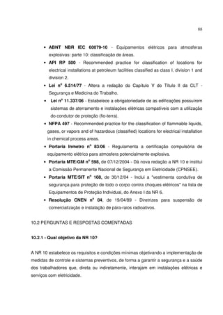 88
• ABNT NBR IEC 60079-10 - Equipamentos elétricos para atmosferas
explosivas: parte 10: classificação de áreas.
• API RP 500 - Recommended practice for classification of locations for
electrical installations at petroleum facilities classified as class I, division 1 and
division 2.
• Lei no
6.514/77 - Altera a redação do Capítulo V do Título II da CLT -
Segurança e Medicina do Trabalho.
• Lei no
11.337/06 - Estabelece a obrigatoriedade de as edificações possuírem
sistemas de aterramento e instalações elétricas compatíveis com a utilização
do condutor de proteção (fio-terra).
• NFPA 497 - Recommended practice for the classification of flammable liquids,
gases, or vapors and of hazardous (classified) locations for electrical installation
in chemical process areas.
• Portaria Inmetro no
83/06 - Regulamenta a certificação compulsória de
equipamento elétrico para atmosfera potencialmente explosiva.
• Portaria MTE/GM no
598, de 07/12/2004 - Dá nova redação a NR 10 e institui
a Comissão Permanente Nacional de Segurança em Eletricidade (CPNSEE).
• Portaria MTE/SIT no
108, de 30/12/04 - Inclui a "vestimenta condutiva de
segurança para proteção de todo o corpo contra choques elétricos" na lista de
Equipamentos de Proteção Individual, do Anexo I da NR 6.
• Resolução CNEN no
04, de 19/04/89 - Diretrizes para suspensão de
comercialização e instalação de pára-raios radioativos.
10.2 PERGUNTAS E RESPOSTAS COMENTADAS
10.2.1 - Qual objetivo da NR 10?
A NR 10 estabelece os requisitos e condições mínimas objetivando a implementação de
medidas de controle e sistemas preventivos, de forma a garantir a segurança e a saúde
dos trabalhadores que, direta ou indiretamente, interajam em instalações elétricas e
serviços com eletricidade.
 