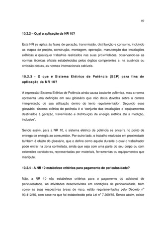 89
10.2.2 – Qual a aplicação da NR 10?
Esta NR se aplica às fases de geração, transmissão, distribuição e consumo, incluindo
as etapas de projeto, construção, montagem, operação, manutenção das instalações
elétricas e quaisquer trabalhos realizados nas suas proximidades, observando-se as
normas técnicas oficiais estabelecidas pelos órgãos competentes e, na ausência ou
omissão destas, as normas internacionais cabíveis.
10.2.3 - O que é Sistema Elétrico de Potência (SEP) para fins de
aplicação da NR 10?
A expressão Sistema Elétrico de Potência ainda causa bastante polêmica, mas a norma
apresenta uma definição em seu glossário que não deixa dúvidas sobre a correta
interpretação de sua utilização dentro do texto regulamentador. Segundo esse
glossário, sistema elétrico de potência é o “conjunto das instalações e equipamentos
destinados à geração, transmissão e distribuição de energia elétrica até a medição,
inclusive”.
Sendo assim, para a NR 10, o sistema elétrico de potência se encerra no ponto de
entrega de energia ao consumidor. Por outro lado, o trabalho realizado em proximidade
também é objeto do glossário, que o define como aquele durante o qual o trabalhador
pode entrar na zona controlada, ainda que seja com uma parte do seu corpo ou com
extensões condutoras, representadas por materiais, ferramentas ou equipamentos que
manipule.
10.2.4 - A NR 10 estabelece critérios para pagamento de periculosidade?
Não, a NR 10 não estabelece critérios para o pagamento do adicional de
periculosidade. As atividades desenvolvidas em condições de periculosidade, bem
como as suas respectivas áreas de risco, estão regulamentadas pelo Decreto no
93.412/86, com base no que foi estabelecido pela Lei no
7.369/85. Sendo assim, existe
 