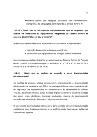 92
• Relatório técnico das inspeções atualizadas com recomendações,
cronogramas de adequações, contemplando as alíneas de “a” a “f”.
10.2.10 - Quais são os documentos complementares que as empresas que
operam em instalações ou equipamentos integrantes do sistema elétrico de
potência devem incluir em seu prontuário?
As empresas devem acrescentar ao prontuário os documentos a seguir listados:
• descrição dos procedimentos para emergências;
• certificações dos equipamentos de proteção coletiva e individual.
As empresas que realizam trabalhos em proximidade do Sistema Elétrico de Potência
devem constituir prontuário contemplando as alíneas “a”, “c”, “d” e “e”, do item 10.2.4 e
alíneas “a” e “b” do item 10.2.5 da NR 10.
10.2.11 - Quais são as medidas de controle a serem implementadas
prioritariamente?
As medidas de proteção coletiva compreendem, prioritariamente, a desenergização
elétrica conforme estabelece esta NR e, na sua impossibilidade, o emprego de tensão
de segurança. Na impossibilidade de implementação do estabelecido no subitem
10.2.8.2., devem ser utilizadas outras medidas de proteção coletiva, tais como: isolação
das partes vivas, obstáculos, barreiras, sinalização, sistema de seccionamento
automático de alimentação, bloqueio do religamento automático.
O aterramento das instalações elétricas deve ser executado conforme regulamentação
estabelecida pelos órgãos competentes e, na ausência desta, deve atender às Normas
Internacionais vigentes.
 