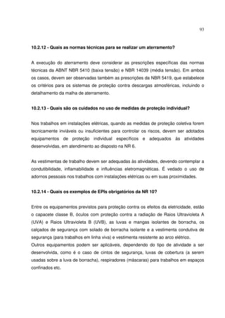 93
10.2.12 - Quais as normas técnicas para se realizar um aterramento?
A execução do aterramento deve considerar as prescrições específicas das normas
técnicas da ABNT NBR 5410 (baixa tensão) e NBR 14039 (média tensão). Em ambos
os casos, devem ser observadas também as prescrições da NBR 5419, que estabelece
os critérios para os sistemas de proteção contra descargas atmosféricas, incluindo o
detalhamento da malha de aterramento.
10.2.13 - Quais são os cuidados no uso de medidas de proteção individual?
Nos trabalhos em instalações elétricas, quando as medidas de proteção coletiva forem
tecnicamente inviáveis ou insuficientes para controlar os riscos, devem ser adotados
equipamentos de proteção individual específicos e adequados às atividades
desenvolvidas, em atendimento ao disposto na NR 6.
As vestimentas de trabalho devem ser adequadas às atividades, devendo contemplar a
condutibilidade, inflamabilidade e influências eletromagnéticas. É vedado o uso de
adornos pessoais nos trabalhos com instalações elétricas ou em suas proximidades.
10.2.14 - Quais os exemplos de EPIs obrigatórios da NR 10?
Entre os equipamentos previstos para proteção contra os efeitos da eletricidade, estão
o capacete classe B, óculos com proteção contra a radiação de Raios Ultravioleta A
(UVA) e Raios Ultravioleta B (UVB), as luvas e mangas isolantes de borracha, os
calçados de segurança com solado de borracha isolante e a vestimenta condutiva de
segurança (para trabalhos em linha viva) e vestimenta resistente ao arco elétrico.
Outros equipamentos podem ser aplicáveis, dependendo do tipo de atividade a ser
desenvolvida, como é o caso de cintos de segurança, luvas de cobertura (a serem
usadas sobre a luva de borracha), respiradores (máscaras) para trabalhos em espaços
confinados etc.
 