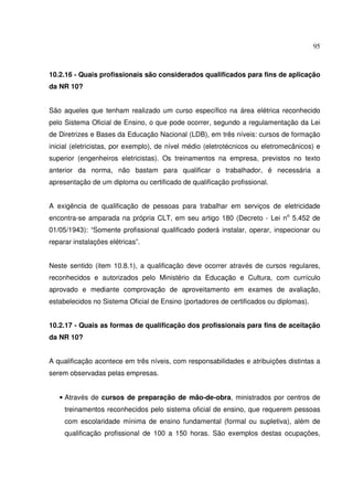 95
10.2.16 - Quais profissionais são considerados qualificados para fins de aplicação
da NR 10?
São aqueles que tenham realizado um curso específico na área elétrica reconhecido
pelo Sistema Oficial de Ensino, o que pode ocorrer, segundo a regulamentação da Lei
de Diretrizes e Bases da Educação Nacional (LDB), em três níveis: cursos de formação
inicial (eletricistas, por exemplo), de nível médio (eletrotécnicos ou eletromecânicos) e
superior (engenheiros eletricistas). Os treinamentos na empresa, previstos no texto
anterior da norma, não bastam para qualificar o trabalhador, é necessária a
apresentação de um diploma ou certificado de qualificação profissional.
A exigência de qualificação de pessoas para trabalhar em serviços de eletricidade
encontra-se amparada na própria CLT, em seu artigo 180 (Decreto - Lei no
5.452 de
01/05/1943): “Somente profissional qualificado poderá instalar, operar, inspecionar ou
reparar instalações elétricas”.
Neste sentido (item 10.8.1), a qualificação deve ocorrer através de cursos regulares,
reconhecidos e autorizados pelo Ministério da Educação e Cultura, com currículo
aprovado e mediante comprovação de aproveitamento em exames de avaliação,
estabelecidos no Sistema Oficial de Ensino (portadores de certificados ou diplomas).
10.2.17 - Quais as formas de qualificação dos profissionais para fins de aceitação
da NR 10?
A qualificação acontece em três níveis, com responsabilidades e atribuições distintas a
serem observadas pelas empresas.
• Através de cursos de preparação de mão-de-obra, ministrados por centros de
treinamentos reconhecidos pelo sistema oficial de ensino, que requerem pessoas
com escolaridade mínima de ensino fundamental (formal ou supletiva), além de
qualificação profissional de 100 a 150 horas. São exemplos destas ocupações,
 