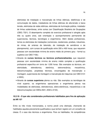 96
eletricistas de instalação e manutenção de linhas elétricas, telefônicas e de
comunicação de dados, instaladores de linhas elétricas de alta-tensão e baixa
tensão, eletricistas de redes elétricas, eletricistas de iluminação pública, instalador
de linhas subterrâneas, entre outras (ver Classificação Brasileira de Ocupações
(CBO) 7321). O desempenho completo do exercício profissional é atingido após
três ou quatro anos, sob orientação e acompanhamento permanente de
supervisores, técnicos, tecnólogos e engenheiros. Além destes profissionais,
temos os eletricistas de instalações (comerciais, residenciais, prediais, industriais,
de minas, de antenas de televisão, de instalação de semáforos e de
planejamento), com cursos de qualificação entre 200 e 400 horas, que requerem
pessoas com escolaridade mínima de ensino médio do primeiro grau - formal ou
supletivo (ver CBO 7156);
• Através de cursos técnicos ou técnicos profissionalizantes, que requerem
pessoas com escolaridade mínima de ensino médio completo e qualificação
profissional específica em torno de 1.200 horas. São exemplos os técnicos, em
eletricidade, eletrotécnica, eletrônica, eletromecânica, mecatrônica,
telecomunicações, projetistas técnicos, encarregados de manutenção e
montagem, supervisores de montagem e manutenção de máquinas (ver CBO 3131
e 3303);
• Através de cursos superiores plenos ou não. São exemplos os tecnólogos de
nível superior, os engenheiros operacionais e engenheiros plenos nas
modalidades de eletricistas, eletrotécnicos, eletro-eletrônicos, mecatrônicos e de
telecomunicações (ver CBOs 2021, 2032 e 2143).
10.2.18 - O que são considerados profissionais habilitados para fins de aplicação
da NR 10?
Entre os três níveis mencionados, a norma prevê uma distinção, chamando de
habilitados aqueles previamente qualificados e que tenham registro em um conselho de
classe. É o caso dos técnicos e engenheiros. Para os habilitados, há competências
 