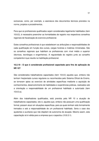 97
exclusivas, como, por exemplo, a assinatura dos documentos técnicos previstos na
norma, projetos e procedimentos.
Para que os profissionais qualificados sejam considerados legalmente habilitados (item
10.8.2), é necessário preencher as formalidades de registro nos respectivos conselhos
regionais de fiscalização do exercício profissional.
Estes conselhos profissionais é que estabelecem as atribuições e responsabilidades de
cada qualificação em função dos cursos, cargas horárias e matérias ministradas. São
os conselhos regionais que habilitam os profissionais com nível médio e superior
(técnicos, tecnólogos e engenheiros). A regularidade do registro junto ao conselho
competente é que resulta na habilitação profissional.
10.2.19 - O que é considerado profissional capacitado para fins de aplicação da
NR 10?
São considerados trabalhadores capacitados (item 10.8.3) aqueles que, embora não
tenham freqüentado cursos regulares ou reconhecidos pelo Sistema Oficial de Ensino,
se tornaram aptos ao exercício de atividades específicas mediante a aquisição de
conhecimentos, desenvolvimento de habilidades e experiências práticas, realizados sob
a orientação e responsabilidade de um profissional habilitado e autorizado (item
10.8.3.a).
Além dos trabalhadores qualificados, está prevista pela NR 10 a atuação de
trabalhadores capacitados, isto é, aqueles que, embora não possuam uma qualificação
formal, possam atuar em situações específicas, para as quais tenham sido formalmente
treinados e sob a responsabilidade de um profissional habilitado. Seria o caso dos
ajudantes e auxiliares que não dispõem de autonomia de atuação. Mesmo assim, esta
capacitação só é válida para a empresa que o capacitou (10.8.3.1).
 