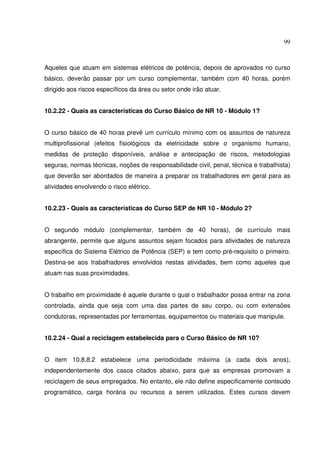 99
Aqueles que atuam em sistemas elétricos de potência, depois de aprovados no curso
básico, deverão passar por um curso complementar, também com 40 horas, porém
dirigido aos riscos específicos da área ou setor onde irão atuar.
10.2.22 - Quais as características do Curso Básico de NR 10 - Módulo 1?
O curso básico de 40 horas prevê um currículo mínimo com os assuntos de natureza
multiprofissional (efeitos fisiológicos da eletricidade sobre o organismo humano,
medidas de proteção disponíveis, análise e antecipação de riscos, metodologias
seguras, normas técnicas, noções de responsabilidade civil, penal, técnica e trabalhista)
que deverão ser abordados de maneira a preparar os trabalhadores em geral para as
atividades envolvendo o risco elétrico.
10.2.23 - Quais as características do Curso SEP de NR 10 - Módulo 2?
O segundo módulo (complementar, também de 40 horas), de currículo mais
abrangente, permite que alguns assuntos sejam focados para atividades de natureza
específica do Sistema Elétrico de Potência (SEP) e tem como pré-requisito o primeiro.
Destina-se aos trabalhadores envolvidos nestas atividades, bem como aqueles que
atuam nas suas proximidades.
O trabalho em proximidade é aquele durante o qual o trabalhador possa entrar na zona
controlada, ainda que seja com uma das partes de seu corpo, ou com extensões
condutoras, representadas por ferramentas, equipamentos ou materiais que manipule.
10.2.24 - Qual a reciclagem estabelecida para o Curso Básico de NR 10?
O item 10.8.8.2 estabelece uma periodicidade máxima (a cada dois anos),
independentemente dos casos citados abaixo, para que as empresas promovam a
reciclagem de seus empregados. No entanto, ele não define especificamente conteúdo
programático, carga horária ou recursos a serem utilizados. Estes cursos devem
 