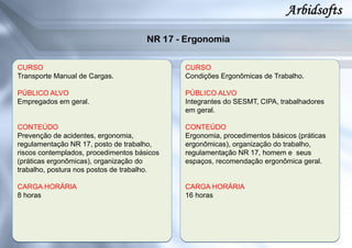 CURSO
Transporte Manual de Cargas.
PÚBLICO ALVO
Empregados em geral.
CONTEÚDO
Prevenção de acidentes, ergonomia,
regulamentação NR 17, posto de trabalho,
riscos contemplados, procedimentos básicos
(práticas ergonômicas), organização do
trabalho, postura nos postos de trabalho.
CARGA HORÁRIA
8 horas
CURSO
Condições Ergonômicas de Trabalho.
PÚBLICO ALVO
Integrantes do SESMT, CIPA, trabalhadores
em geral.
CONTEÚDO
Ergonomia, procedimentos básicos (práticas
ergonômicas), organização do trabalho,
regulamentação NR 17, homem e seus
espaços, recomendação ergonômica geral.
CARGA HORÁRIA
16 horas
 