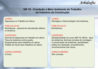 CURSO
Segurança no Trabalho em Altura.
PÚBLICO ALVO
Montadores, pessoal de manutenção elétrica
e mecânica.
CONTEÚDO
Normas de segurança em trabalho em altura.
Tipos de sistemas contra queda.
Equipamentos para trabalhos em altura.
Análise de riscos para trabalhos em altura.
CARGA HORÁRIA
8 horas
CURSO
Montagem e Desmontagem de Andaimes.
PÚBLICO ALVO
Montadores.
CONTEÚDO
Obrigatoriedade do curso (NR-18, NR-6), tipos
de andaimes, técnicas corretas de montagem
e conservação de andaimes, penalidades,
prática em operação, procedimentos,
reconhecimento dos riscos.
CARGA HORÁRIA
Sob consulta.
 
