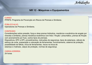 CURSO
PPRPS- Programa de Prevenção em Riscos de Prensas e Similares.
PÚBLICO ALVO
Operadores de Prensas e Similares.
CONTEÚDO
Considerações sobre pressão, força e área prensa hidráulica, mecânica e excêntrica de engate por
chaveta e similares, prensa mecânica excêntrica com freio / fricção / pneumático, prensa de fricção
com acionamento por fuso, outros tipos de prensas.
Dispositivos, EPC e EPI, procedimentos, instruções de segurança, tipos de estampos, cálculo de
esforço de corte, preparação e colocação de ferramentas, funcionamento, sistema de proteção,
possibilidade de falhas, troca de ferramentas, riscos na troca de
estampo e matrizes, calços de proteção, normas de segurança.
CARGA HORÁRIA
24 horas
 