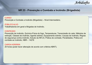 CURSO
Prevenção e Combate a Incêndio (Brigadista) – Nível Intermediário.
PÚBLICO ALVO
Trabalhadores em geral e Brigadas de Incêndio.
CONTEÚDO
Prevenção de incêndio, Químico-Física do fogo, Temperaturas, Transmissão do calor, Métodos de
extinção, Classes de incêndio, Agente extintor, Equipamento extintor, Causas de incêndio, Regras
de segurança contra incêndio, Estudo da NR 23, Prática de combate, Penalidades, Prática em
combate ao incêndio. NBR – 14276
CARGA HORÁRIA
20 horas (pode haver alteração de acordo com critérios ABNT).
 
