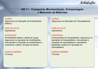 CURSO
Segurança na Operação de Empilhadeira
Elétrica.
PÚBLICO ALVO
Operadores.
CONTEÚDO
Empilhadeira elétrica, tabela de carga,
segurança na operação de empilhadeira,
manutenção e inspeção da empilhadeira e
acessórios, prática, recarga da bateria.
CARGA HORÁRIA
16 horas
CURSO
Segurança na Operação de Transpaleteiras.
PÚBLICO ALVO
Operadores.
CONTEÚDO
Componentes da transpaleteira, segurança na
operação de transpaleteira, manutenção e
inspeção da transpaleteira e acessórios,
legislação, prática em operação de
transpaleteira.
CARGA HORÁRIA
16 horas
 