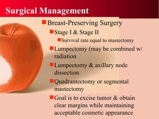 Surgical Management Breast-Preserving Surgery Stage I & Stage II  Survival rate equal to mastectomy Lumpectomy (may be combined w/ radiation Lumpectomy & axillary node dissection Quadrantectomy or segmental mastectomy Goal is to excise tumor & obtain clear margins while maintaining acceptable cosmetic appearance 