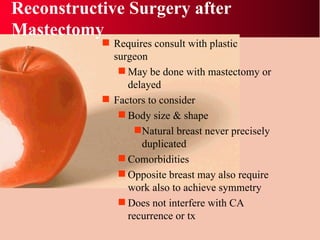 Reconstructive Surgery after Mastectomy Requires consult with plastic surgeon May be done with mastectomy or delayed Factors to consider Body size & shape Natural breast never precisely duplicated Comorbidities  Opposite breast may also require work also to achieve symmetry Does not interfere with CA recurrence or tx 