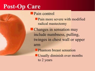 Post-Op Care Pain control Pain more severe with modified radical mastectomy Changes in sensation may include numbness, pulling, twinges in chest wall or upper arm Phantom breast sensation Usually diminish over months to 2 years 