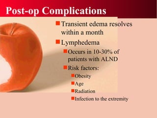 Post-op Complications Transient edema resolves within a month Lymphedema Occurs in 10-30% of patients with ALND Risk factors: Obesity Age Radiation Infection to the extremity 
