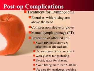 Post-op Complications Treatment for Lymphedema Exercises with raising arm above the head Compression sleeve or glove Manual lymph drainage (PT) Protection of affected arm: Avoid BP, blood draws & injections in affected arm Use sunscreen, insect repellant Wear gloves for gardening Electric razor for shaving  Avoid lifting more than 5-10 lbs Use care for manicures, cooking 