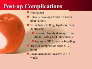 Post-op Complications Hematoma Usually develops within 12 hours after surgery Sx include swelling, tightness, pain & bruising Increased bloody drainage from drain---notify MD immediately Return to OR for active bleeding Tx with compression wrap x 12 hours Small hematomas resolve in 4-5 weeks 