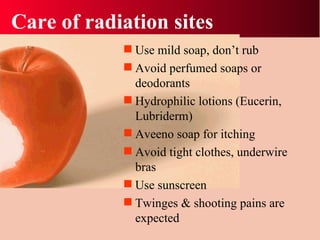 Care of radiation sites Use mild soap, don’t rub Avoid perfumed soaps or deodorants Hydrophilic lotions (Eucerin, Lubriderm) Aveeno soap for itching Avoid tight clothes, underwire bras Use sunscreen Twinges & shooting pains are expected 