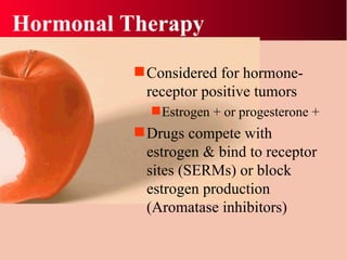 Hormonal Therapy Considered for hormone-receptor positive tumors Estrogen + or progesterone + Drugs compete with estrogen & bind to receptor sites (SERMs) or block estrogen production (Aromatase inhibitors) 