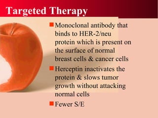 Targeted Therapy Monoclonal antibody that binds to HER-2/neu protein which is present on the surface of normal breast cells & cancer cells Herceptin inactivates the protein & slows tumor growth without attacking normal cells Fewer S/E 