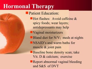Hormonal Therapy Patient Education: Hot flashes:  Avoid caffeine & spicy foods; wear layers; antidepressants may help Vaginal moisturizers Bland diet for N/V;  meds at nights NSAID’s and warm baths for muscle & joint pain Baseline bone density scan; take Vit. D & calcium;  exercise Report abnormal vaginal bleeding and S&S  of DVT 