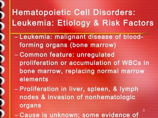 Hematopoietic Cell Disorders: Leukemia: Etiology & Risk Factors Leukemia: malignant disease of blood-forming organs (bone marrow) Common feature: unregulated proliferation or accumulation of WBCs in bone marrow, replacing normal marrow elements Proliferation in liver, spleen, & lymph nodes & invasion of nonhematologic organs Cause is unknown; some evidence of genetic influence, viral pathogenesis, or radiation/chemical exposure Alkylating agents 