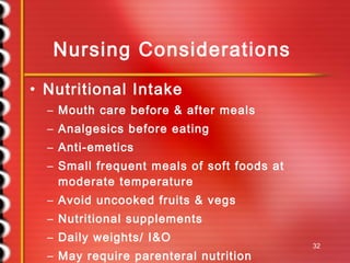 Nursing Considerations Nutritional Intake Mouth care before & after meals Analgesics before eating Anti-emetics Small frequent meals of soft foods at moderate temperature Avoid uncooked fruits & vegs Nutritional supplements Daily weights/ I&O May require parenteral nutrition 