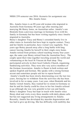 NRSG 259 semester one 2016 -Scenario for assignment one
Mrs Amalie Jones
Mrs. Amalie Jones is an 89-year-old woman who migrated to
Australia from Germany 40 years ago after meeting and
marrying Mr Henry Jones, an Australian sailor. Amalie’s son
Dominik from a previous marriage in Germany lives with his
family in Germany but has been visiting regularly since Amalie
migrated to Australia.
Henry‘s daughter Tracy and Henry’s extended family live in
other states in Australia but have kept in regular contact. Tracy
and her family in particular, have visited very regularly. Two
years ago Henry passed away after a long battle with lung
cancer leaving Amalie by herself in their single story home.
Amalie retired from primary school teaching twenty four years
ago, the same year Henry retired from the Australian Navy. The
couple spent their time together traveling around the world and
volunteering at the local St Vincent de Paul shop. They
participated actively in their local Catholic Church, organising
fundraising activities. They were also very active members of
the German Association. Amalie is fluent in both written and
spoken English and German. She speaks with a strong German
accent and sometimes people ask her to repeat herself.
Amalie’s health has been slowly deteriorating over the last two
years, forcing her to withdraw from the activities she has been
involved in for so many years. Last year, when Dominik and his
family visited Amalie, they wanted her to return to Germany so
that he and his family could be close to her but Amalie refused
to go although she was very grateful to her son and family.
Henry’s daughter Tracy has kept in touch with Amalie since
Henry died and visits every three months with daily phone calls
but has not suggested any living arrangements to Amalie.
Recently, Amalie has developed dry macular degeneration and
has had to give up driving. She has difficulty with mobility due
 