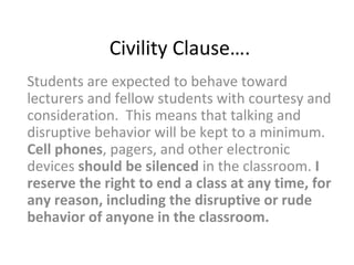 Civility Clause….
Students are expected to behave toward
lecturers and fellow students with courtesy and
consideration. This means that talking and
disruptive behavior will be kept to a minimum.
Cell phones, pagers, and other electronic
devices should be silenced in the classroom. I
reserve the right to end a class at any time, for
any reason, including the disruptive or rude
behavior of anyone in the classroom.
 