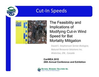 Cut‐In Speeds
David E. Stephenson Senior Biologist,  
Natural Resource Solutions Inc.  
Waterloo, ON,  Canada
CanWEA 2010
26th Annual Conference and Exhibition
Channel StabChannel Stability in Organic
Soils Considerations
in Organic Soils
The Feasibility and
Implications of
Modifying Cut-in Wind
Speed for Bat
Mortality Mitigation
 