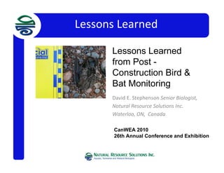 Lessons Learned
David E. Stephenson Senior Biologist,  
Natural Resource Solutions Inc.  
Waterloo, ON,  Canada
CanWEA 2010
26th Annual Conference and Exhibition
Channel StabChannel Stability in Organic
Soils Considerations
in Organic Soils
Lessons Learned
from Post -
Construction Bird &
Bat Monitoring
 
