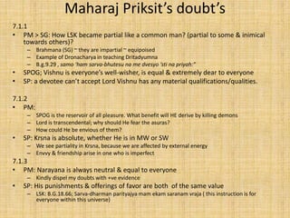Maharaj Priksit’s doubt’s
7.1.1
• PM > SG: How LSK became partial like a common man? (partial to some & inimical
towards others)?
– Brahmana (SG) ~ they are impartial ~ equipoised
– Example of Dronacharya in teaching Dritadyumna
– B.g.9.29 , samo ‘ham sarva-bhutesu na me dvesyo ‘sti na priyah:”
• SPOG; Vishnu is everyone’s well-wisher, is equal & extremely dear to everyone
• SP: a devotee can’t accept Lord Vishnu has any material qualifications/qualities.
7.1.2
• PM:
– SPOG is the reservoir of all pleasure. What benefit will HE derive by killing demons
– Lord is transcendental; why should He fear the asuras?
– How could He be envious of them?
• SP: Krsna is absolute, whether He is in MW or SW
– We see partiality in Krsna, because we are affected by external energy
– Envvy & friendship arise in one who is imperfect
7.1.3
• PM: Narayana is always neutral & equal to everyone
– Kindly dispel my doubts with +ve evidence
• SP: His punishments & offerings of favor are both of the same value
– LSK: B.G.18.66; Sarva-dharman parityajya mam ekam saranam vraja ( this instruction is for
everyone within this universe)
 