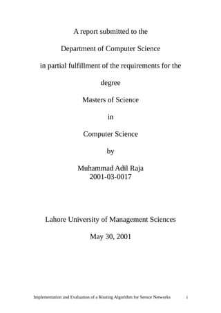 A report submitted to the
Department of Computer Science
in partial fulfillment of the requirements for the
degree
Masters of Science
in
Computer Science
by
Muhammad Adil Raja
2001-03-0017
Lahore University of Management Sciences
May 30, 2001
Implementation and Evaluation of a Routing Algorithm for Sensor Networks i
 