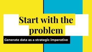 Start with the
problem
Generate data as a strategic imperative
 
