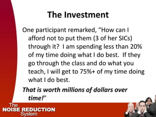 The Investment
One participant remarked, “How can I
  afford not to put them (3 of her SICs)
  through it? I am spending less than 20%
  of my time doing what I do best. If they
  go through the class and do what you
  teach, I will get to 75%+ of my time doing
  what I do best.
That is worth millions of dollars over
  time!”
 