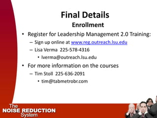 Final Details
                      Enrollment
• Register for Leadership Management 2.0 Training:
   – Sign up online at www.reg.outreach.lsu.edu
   – Lisa Verma 225-578-4316
       • lverma@outreach.lsu.edu
• For more information on the courses
   – Tim Stoll 225-636-2091
      • tim@tabmetrobr.com
 