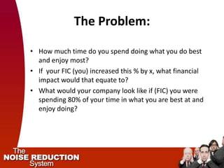 The Problem:

• How much time do you spend doing what you do best
  and enjoy most?
• If your FIC (you) increased this % by x, what financial
  impact would that equate to?
• What would your company look like if (FIC) you were
  spending 80% of your time in what you are best at and
  enjoy doing?
 