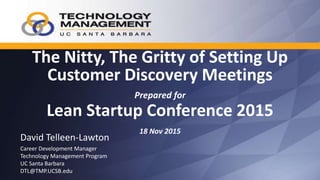 The Nitty, The Gritty of Setting Up
Customer Discovery Meetings
Prepared for
Lean Startup Conference 2015
18 Nov 2015
David Telleen-Lawton
Career Development Manager
Technology Management Program
UC Santa Barbara
DTL@TMP.UCSB.edu
 