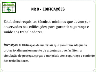 NR 8 - EDIFICAÇÕES
Estabelece requisitos técnicos mínimos que devem ser
observados nas edificações, para garantir segurança e
saúde aos trabalhadores .
IMPOSIÇÃO > Utilização de materiais que garantam adequada
proteção; dimensionamento de estruturas que facilitem a
circulação de pessoas, cargas e materiais com segurança e conforto
dos trabalhadores.
 