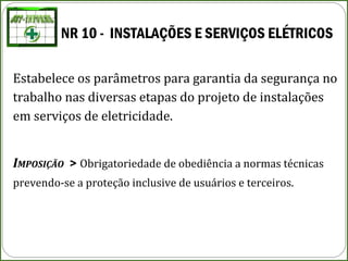NR 10 - INSTALAÇÕES E SERVIÇOS ELÉTRICOS
Estabelece os parâmetros para garantia da segurança no
trabalho nas diversas etapas do projeto de instalações
em serviços de eletricidade.
IMPOSIÇÃO > Obrigatoriedade de obediência a normas técnicas
prevendo-se a proteção inclusive de usuários e terceiros.
 