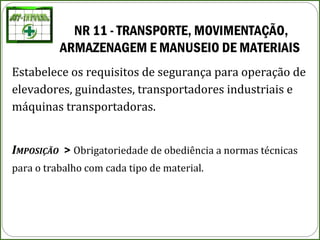 NR 11 - TRANSPORTE, MOVIMENTAÇÃO,
ARMAZENAGEM E MANUSEIO DE MATERIAIS
Estabelece os requisitos de segurança para operação de
elevadores, guindastes, transportadores industriais e
máquinas transportadoras.
IMPOSIÇÃO > Obrigatoriedade de obediência a normas técnicas
para o trabalho com cada tipo de material.
 