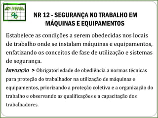 NR 12 - SEGURANÇA NO TRABALHO EM 
MÁQUINAS E EQUIPAMENTOS
Estabelece as condições a serem obedecidas nos locais
de trabalho onde se instalam máquinas e equipamentos,
enfatizando os conceitos de fase de utilização e sistemas
de segurança.
IMPOSIÇÃO > Obrigatoriedade de obediência a normas técnicas
para proteção do trabalhador na utilização de máquinas e
equipamentos, priorizando a proteção coletiva e a organização do
trabalho e observando as qualificações e a capacitação dos
trabalhadores.
 