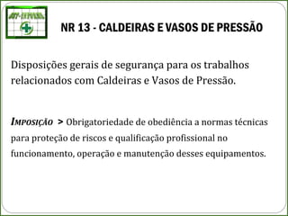 NR 13 - CALDEIRAS E VASOS DE PRESSÃO
Disposições gerais de segurança para os trabalhos
relacionados com Caldeiras e Vasos de Pressão.
IMPOSIÇÃO > Obrigatoriedade de obediência a normas técnicas
para proteção de riscos e qualificação profissional no
funcionamento, operação e manutenção desses equipamentos.
 
