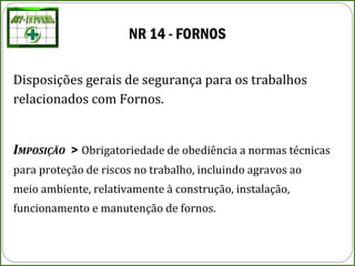 NR 14 - FORNOS
Disposições gerais de segurança para os trabalhos
relacionados com Fornos.
IMPOSIÇÃO > Obrigatoriedade de obediência a normas técnicas
para proteção de riscos no trabalho, incluindo agravos ao
meio ambiente, relativamente à construção, instalação,
funcionamento e manutenção de fornos.
 
